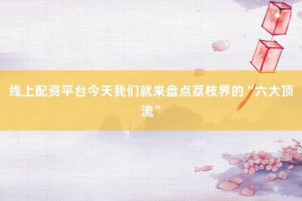 线上配资平台今天我们就来盘点荔枝界的“六大顶流”