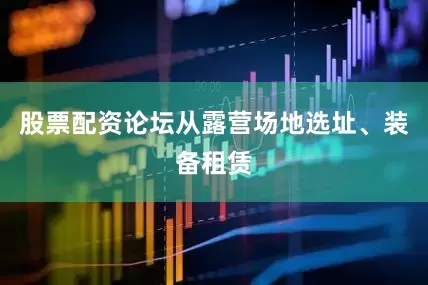 股票配资论坛从露营场地选址、装备租赁