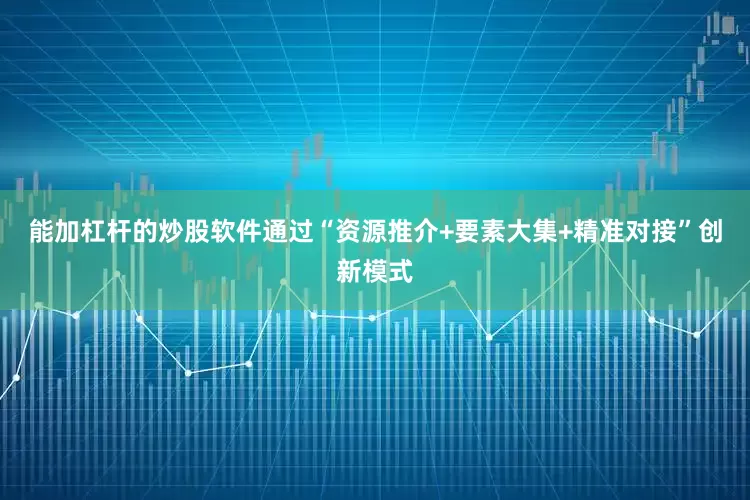 能加杠杆的炒股软件通过“资源推介+要素大集+精准对接”创新模式
