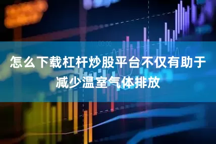 怎么下载杠杆炒股平台不仅有助于减少温室气体排放