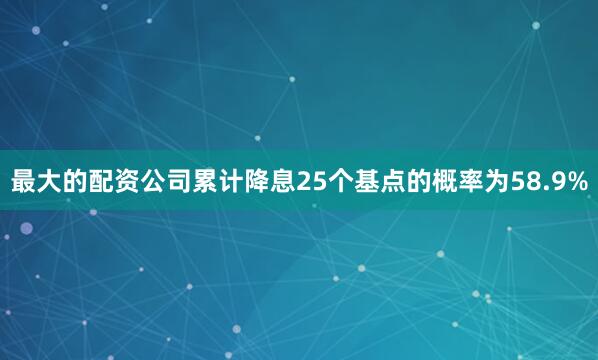 最大的配资公司累计降息25个基点的概率为58.9%