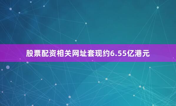 股票配资相关网址套现约6.55亿港元