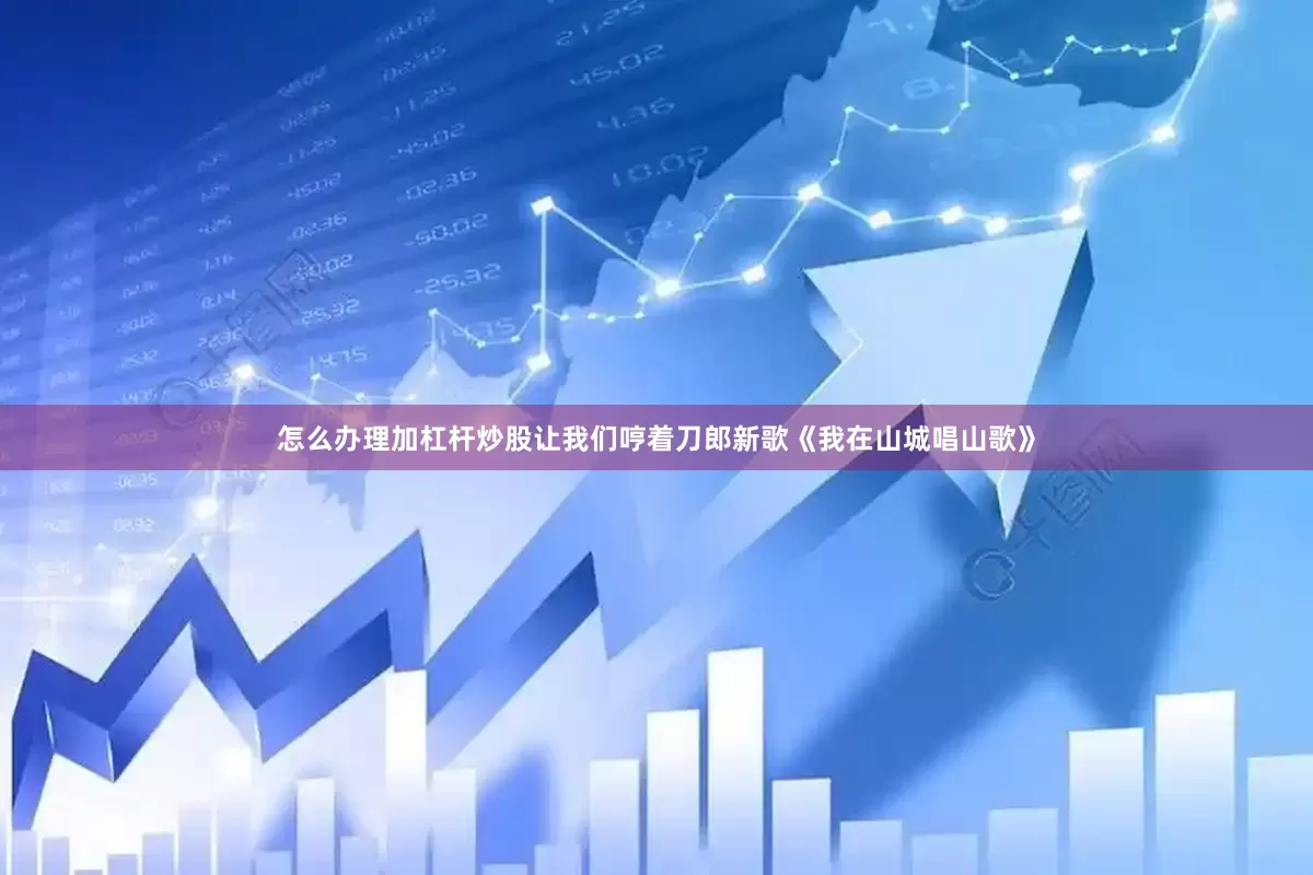 怎么办理加杠杆炒股让我们哼着刀郎新歌《我在山城唱山歌》
