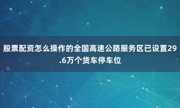 股票配资怎么操作的全国高速公路服务区已设置29.6万个货车停车位
