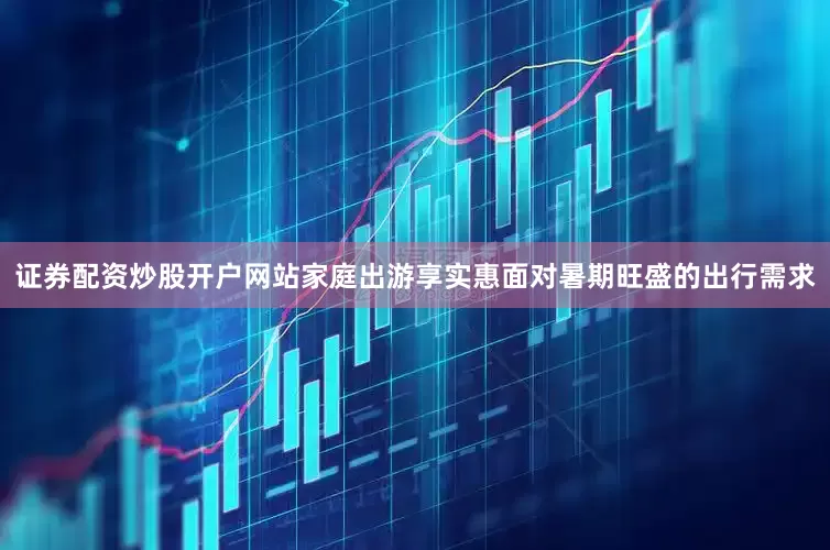 证券配资炒股开户网站家庭出游享实惠面对暑期旺盛的出行需求