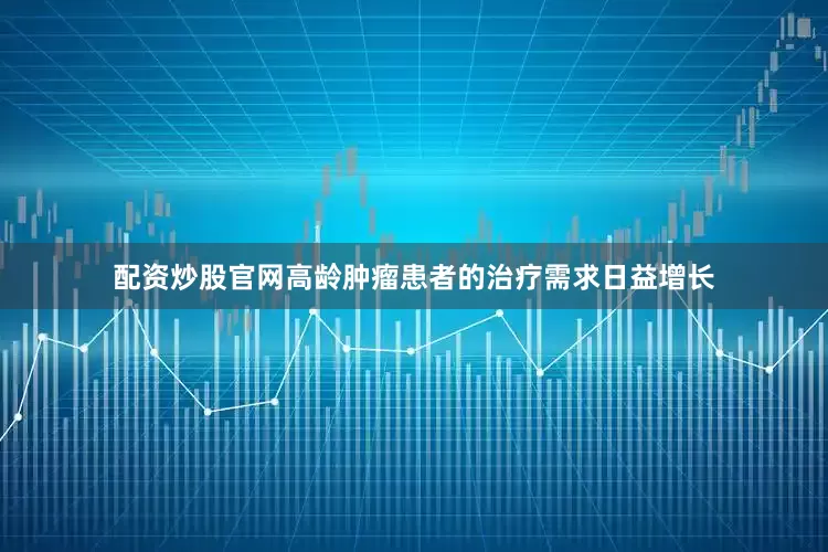 配资炒股官网高龄肿瘤患者的治疗需求日益增长