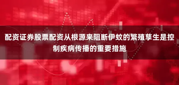 配资证券股票配资从根源来阻断伊蚊的繁殖孳生是控制疾病传播的重要措施
